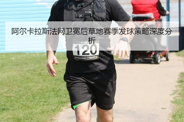 阿尔卡拉斯法网卫冕后草地赛季发球策略深度分析